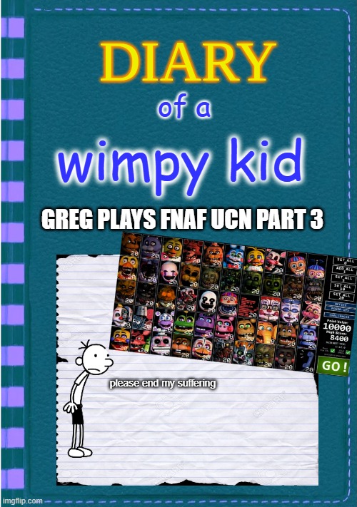 Diary of a Wimpy Kid Blank cover | of a; wimpy kid; GREG PLAYS FNAF UCN PART 3; please end my suffering | image tagged in diary of a wimpy kid blank cover | made w/ Imgflip meme maker