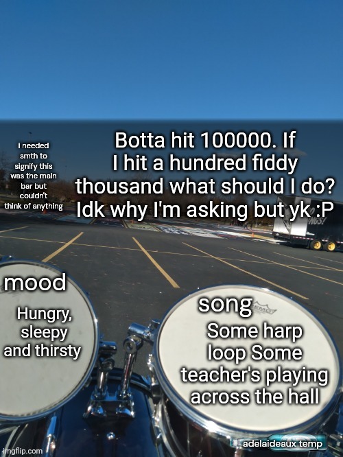 adelaideaux temp mk iv | Botta hit 100000. If I hit a hundred fiddy thousand what should I do? Idk why I'm asking but yk :P; Hungry, sleepy and thirsty; Some harp loop Some teacher's playing across the hall | image tagged in adelaideaux temp mk iv | made w/ Imgflip meme maker