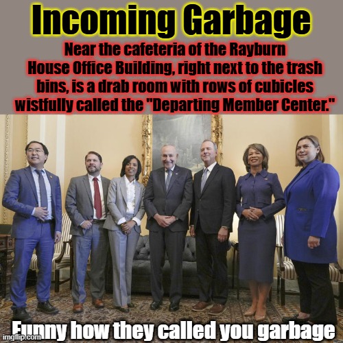 Funny how out going gets seated with the garbage,they are all used up.You think any of them think for themselves & care about US | Incoming Garbage; Near the cafeteria of the Rayburn House Office Building, right next to the trash bins, is a drab room with rows of cubicles wistfully called the "Departing Member Center."; Funny how they called you garbage | made w/ Imgflip meme maker