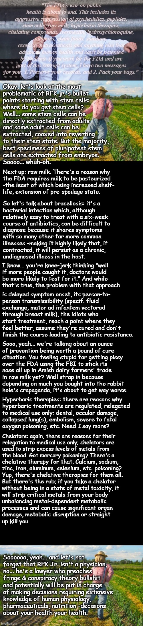 Well howdy, Trump-cult kids, it's Socialism again, and it looks like we're back on the topic of your boy's picks & fecklessness. | "The FDA’s war on public health is about to end. This includes its aggressive suppression of psychedelics, peptides, stem cells, raw milk, hyperbaric therapies, chelating compounds, ivermectin, hydroxychloroquine, vitamins, clean foods, sunshine, exercise, nutraceuticals and anything else that advances human health and can't be patented by Pharma. If you work for the FDA and are part of this corrupt system, I have two messages for you: 1. Preserve your records, and 2. Pack your bags."; Okay, let's look at the most
problematic of RFK jr.'s bullet
points starting with stem cells:
where do you get stem cells?
Well... some stem cells can be
directly extracted from adults; and some adult cells can be
extracted, coaxed into reverting
to their stem state. But the majority,
best specimens of pluripotent stem
cells are extracted from embryos.
Soooo... whuh-oh. Next up: raw milk. There's a reason why
the FDA requires milk to be pasteurized
-the least of which being increased shelf-
life, extension of pre-spoilage state. So let's talk about brucellosis: it's a
bacterial infection which, although
relatively easy to treat with a six-week
course of antibiotics, can be difficult to; diagnose because it shares symptoms
with so many other far more common
illnesses -making it highly likely that, if
contracted, it will persist as a chronic,
undiagnosed illness in the host. I know... you're knee-jerk thinking "well
if more people caught it, doctors would
be more likely to test for it." And while
that's true, the problem with that approach; is delayed symptom onset, its person-to-
person transmissibility (specif. fluid
exchange, mater ad infantem vectored
through breast milk), the idiots who; start treatment, reach a point where they
feel better, assume they're cured and don't
finish the course leading to antibiotic resistance. Sooo, yeah... we're talking about an ounce
of prevention being worth a pound of cure
situation. You feeling stupid for getting pissy
over the FDA using the FBI to stick its; nose all up in Amish dairy farmers' trade
in raw milk yet? Well strap in because
depending on much you bought into the rabbit
hole's crapaganda, it's about to get way worse. Hyperbaric therapies: there are reasons why
hyperbaric treatments are regulated, relegated
to medical use only: dental, occular damage,
collapsed lung(s), embolism, severe to fatal
oxygen poisoning, etc. Need I say more? Chelators: again, there are reasons for their
relegation to medical use only; chelators are
used to strip excess levels of metals from
the blood. Got mercury poisoning? There's a; chelative therapy for that. Calcium, sodium,
zinc, iron, aluminum, selenium, etc. poisoning?
Yup, there's chelative therapies for them all.
But there's the rub; if you take a chelator; without being in a state of metal toxicity, it
will strip critical metals from your body
unbalancing metal-dependent metabolic
processes and can cause significant organ
damage, metabolic disruption or straight
up kill you. Soooooo, yeah... and let's not
forget that RFK Jr. isn't a physician,
no... he's a lawyer who preaches
fringe & conspiracy theory bullshit
and potentially will be put in charge
of making decisions requiring extensive
knowledge of human physiology,
pharmaceuticals, nutrition -decisions
about your health your health. | image tagged in rfk jr yelling,donald trump is an idiot,trump unfit unqualified dangerous | made w/ Imgflip meme maker