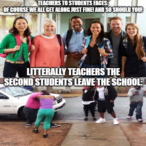 school meme cuz this happened in real life | TEACHERS TO STUDENTS FACES:
OF COURSE WE ALL GET ALONG JUST FINE! AND SO SHOULD YOU! LITTERALLY TEACHERS THE SECOND STUDENTS LEAVE THE SCHOOL: | image tagged in school meme,relatable memes,honestly | made w/ Imgflip meme maker