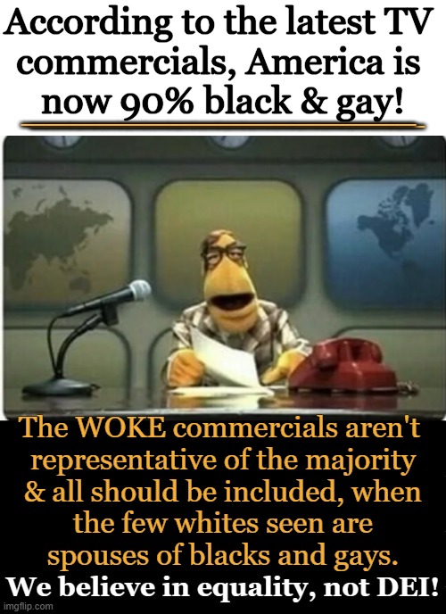 Equality, yes....DEI is anything but inclusive (as vividly shown in TV commercials). | According to the latest TV 
commercials, America is 
now 90% black & gay! ________________; ________________; The WOKE commercials aren't 
representative of the majority
 & all should be included, when 
the few whites seen are
spouses of blacks and gays. We believe in equality, not DEI! | image tagged in diversity,except whites,equal rights,dr phil what's wrong with people,equality,political humor | made w/ Imgflip meme maker