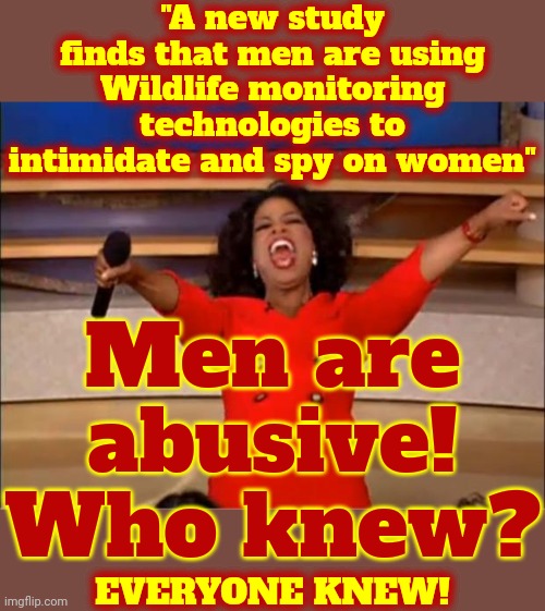 EVERYONE Knew Men Were Doing That Because EVERYONE Knows Men Are Abusive | "A new study finds that men are using Wildlife monitoring technologies to intimidate and spy on women"; Men are abusive!
Who knew? EVERYONE KNEW! | image tagged in memes,oprah you get a,domestic abuse,domestic violence,abusive men,men | made w/ Imgflip meme maker