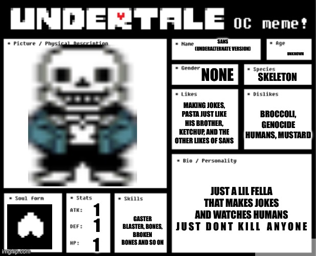 Undertale OC template | SANS (UNDERALTERNATE VERSION); UNKNOWN; NONE; SKELETON; MAKING JOKES, PASTA JUST LIKE HIS BROTHER, KETCHUP, AND THE OTHER LIKES OF SANS; BROCCOLI, GENOCIDE HUMANS, MUSTARD; JUST A LIL FELLA THAT MAKES JOKES AND WATCHES HUMANS

J U S T   D O N T   K I L L    A N Y O N E; 1; GASTER BLASTER, BONES, BROKEN BONES AND SO ON; 1; 1 | image tagged in undertale oc template | made w/ Imgflip meme maker