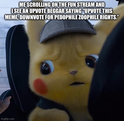 Unsettled detective pikachu | ME SCROLLING ON THE FUN STREAM AND I SEE AN UPVOTE BEGGAR SAYING “UPVOTE THIS MEME, DOWNVOTE FOR PEDOPHILE ZOOPHILE RIGHTS.” | image tagged in unsettled detective pikachu | made w/ Imgflip meme maker