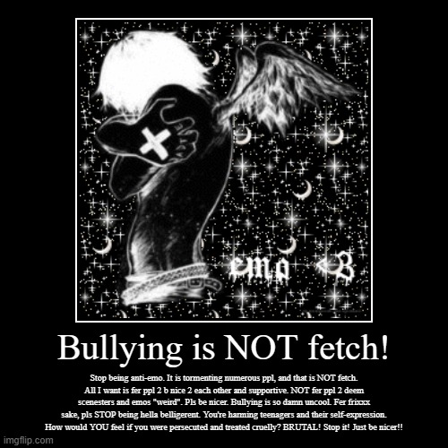 Bullying is NOT fetch! | Stop being anti-emo. It is tormenting numerous ppl, and that is NOT fetch.
All I want is fer ppl 2 b nice 2 each ot | image tagged in demotivationals,stop bullying,emo,scene | made w/ Imgflip demotivational maker