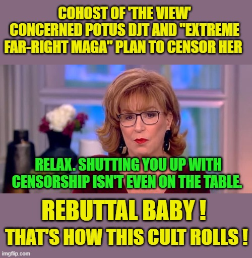 It's so much more satisfying this way. | COHOST OF 'THE VIEW' CONCERNED POTUS DJT AND "EXTREME FAR-RIGHT MAGA" PLAN TO CENSOR HER; RELAX. SHUTTING YOU UP WITH CENSORSHIP ISN'T EVEN ON THE TABLE. REBUTTAL BABY ! THAT'S HOW THIS CULT ROLLS ! | image tagged in there is no joy in mudslingerville | made w/ Imgflip meme maker