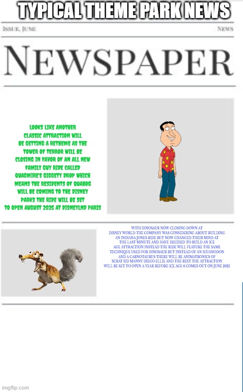 typical theme park news volume 12 | TYPICAL THEME PARK NEWS; LOOKS LIKE ANOTHER CLASSIC ATTRACTION WILL BE GETTING A RETHEME AS THE TOWER OF TERROR WILL BE CLOSING IN FAVOR OF AN ALL NEW FAMILY GUY RIDE CALLED QUAGMIRE'S GIGGETY DROP WHICH MEANS THE RESIDENTS OF QUAHOG WILL BE COMING TO THE DISNEY PARKS THE RIDE WILL BE SET TO OPEN AUGUST 2025 AT DISNEYLND PARIS; WITH DINOSAUR NOW CLOSING DOWN AT DISNEY WORLD THE COMPANY WAS CONSIDERING ABOUT BUILDING AN INDIANA JONES RIDE BUT NOW CHANGED THEIR MIND AT THE LAST MINUTE AND HAVE DECIDED TO BUILD AN ICE AGE ATTRACTION INSTEAD THE RIDE WILL FEATURE THE SAME TECHNIQUE USED FOR DINOSAUR BUT INSTEAD OF AN IGUANODON AND A CARNOTAURUS THERE WILL BE ANIMATRONICS OF SCRAT SID MANNY DIEGO ELLIE AND THE REST THE ATTRACTION WILL BE SET TO OPEN A YEAR BEFORE ICE AGE 6 COMES OUT ON JUNE 2025 | image tagged in blank newspaper,theme park,disneyworld,prediction,fake | made w/ Imgflip meme maker