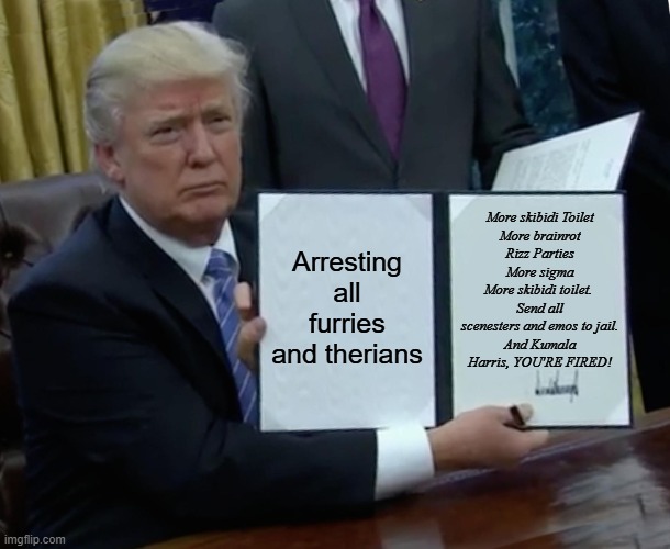 Trump Bill Signing | More skibidi Toilet
More brainrot
Rizz Parties
More sigma
More skibidi toilet. 
Send all scenesters and emos to jail.
And Kumala Harris, YOU'RE FIRED! Arresting all furries and therians | image tagged in memes,trump bill signing,donald trump,donald duck,mcdonald trump,trumpty dumpty | made w/ Imgflip meme maker