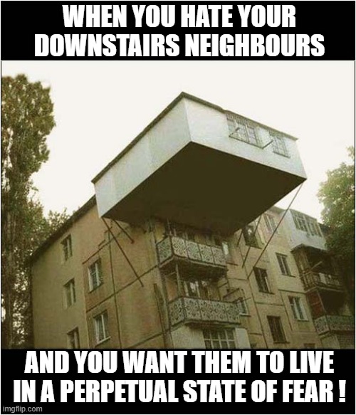 Insane Overhanging Extension ! | WHEN YOU HATE YOUR DOWNSTAIRS NEIGHBOURS; AND YOU WANT THEM TO LIVE
IN A PERPETUAL STATE OF FEAR ! | image tagged in insane,extension,neighbours,fear,dark humour | made w/ Imgflip meme maker