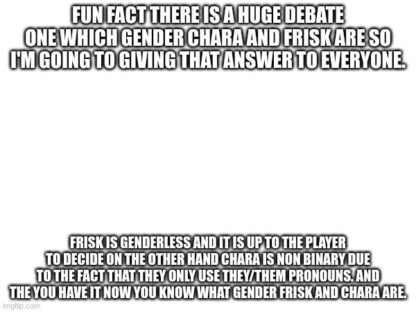 answering a big question | FUN FACT THERE IS A HUGE DEBATE ONE WHICH GENDER CHARA AND FRISK ARE SO I'M GOING TO GIVING THAT ANSWER TO EVERYONE. FRISK IS GENDERLESS AND IT IS UP TO THE PLAYER TO DECIDE ON THE OTHER HAND CHARA IS NON BINARY DUE TO THE FACT THAT THEY ONLY USE THEY/THEM PRONOUNS. AND THE YOU HAVE IT NOW YOU KNOW WHAT GENDER FRISK AND CHARA ARE. | image tagged in chara,frisk,undertale,fun facts | made w/ Imgflip meme maker