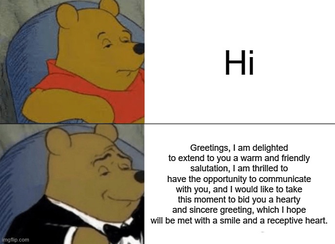 Tuxedo Winnie The Pooh | Hi; Greetings, I am delighted to extend to you a warm and friendly salutation, I am thrilled to have the opportunity to communicate with you, and I would like to take this moment to bid you a hearty and sincere greeting, which I hope will be met with a smile and a receptive heart. | image tagged in memes,tuxedo winnie the pooh,funny,fun,long | made w/ Imgflip meme maker