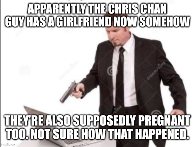 I’m not sure how many of you already know about this or don’t know who this dude is, I’m one of the people who don’t know too mu | APPARENTLY THE CHRIS CHAN GUY HAS A GIRLFRIEND NOW SOMEHOW; THEY’RE ALSO SUPPOSEDLY PREGNANT TOO. NOT SURE HOW THAT HAPPENED. | image tagged in guy shoots computer | made w/ Imgflip meme maker