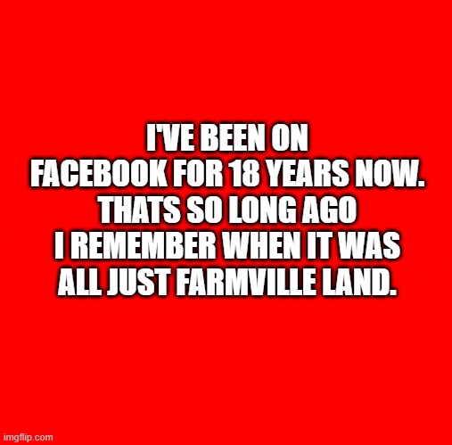 farmville plus old age on facebook | I'VE BEEN ON FACEBOOK FOR 18 YEARS NOW. THATS SO LONG AGO I REMEMBER WHEN IT WAS ALL JUST FARMVILLE LAND. | image tagged in red square,farmville,facebook,oldage | made w/ Imgflip meme maker