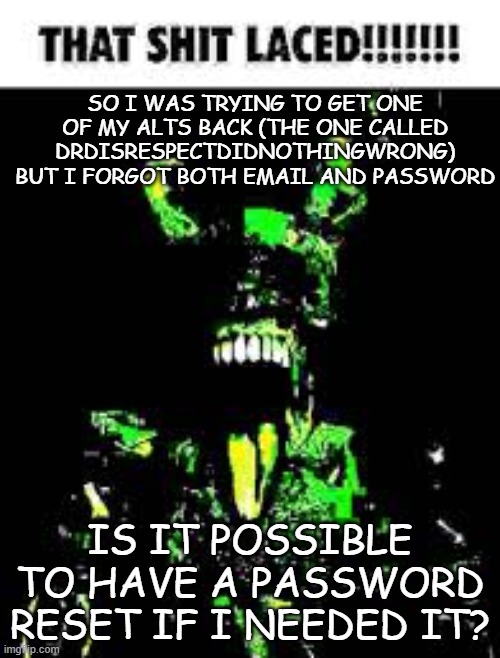 That shit laced | SO I WAS TRYING TO GET ONE OF MY ALTS BACK (THE ONE CALLED DRDISRESPECTDIDNOTHINGWRONG) BUT I FORGOT BOTH EMAIL AND PASSWORD; IS IT POSSIBLE TO HAVE A PASSWORD RESET IF I NEEDED IT? | image tagged in that shit laced | made w/ Imgflip meme maker