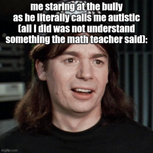 "Are you mental?" -Wayne's World | me staring at the bully as he literally called me autistic (all I did was not understand something the math teacher said): | image tagged in wayne's world,bullying,i hate it when | made w/ Imgflip meme maker