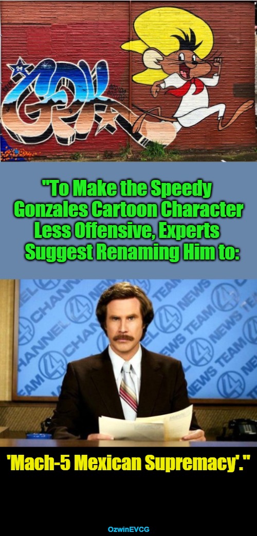 SGMfiveMS | "To Make the Speedy   

 Gonzales Cartoon Character   

Less Offensive, Experts   

Suggest Renaming Him to:; 'Mach-5 Mexican Supremacy'."; OzwinEVCG | image tagged in political humor,everything is offensive,ron burgundy,breaking news,speedy gonzales,mach five mexican supremacy | made w/ Imgflip meme maker