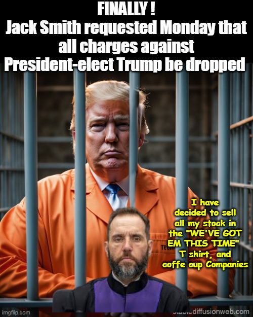 Thanks ASSHOLE for helping get our man elected | FINALLY !
Jack Smith requested Monday that all charges against President-elect Trump be dropped; I have decided to sell all my stock in the "WE'VE GOT EM THIS TIME" 
T shirt, and coffe cup Companies | image tagged in jack smith drops charges meme | made w/ Imgflip meme maker