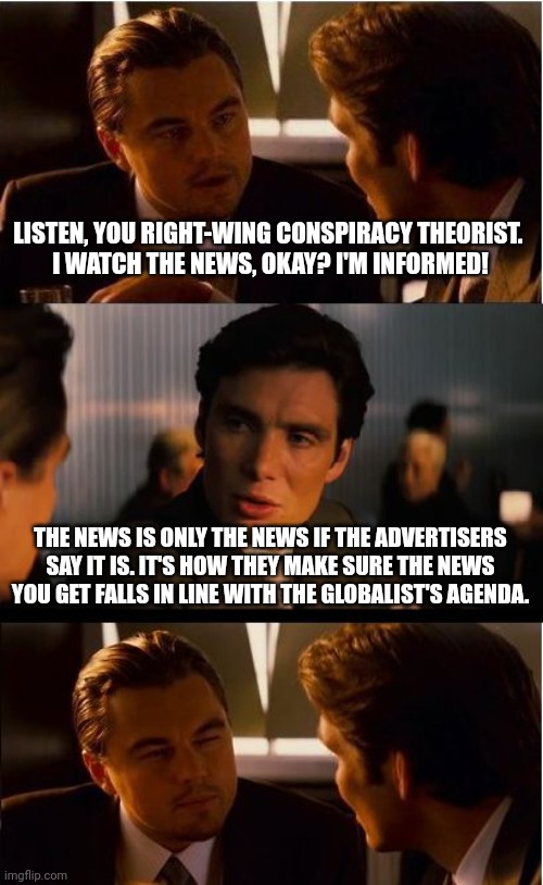 "Brought to you by Pfizer." | LISTEN, YOU RIGHT-WING CONSPIRACY THEORIST. 
I WATCH THE NEWS, OKAY? I'M INFORMED! THE NEWS IS ONLY THE NEWS IF THE ADVERTISERS SAY IT IS. IT'S HOW THEY MAKE SURE THE NEWS YOU GET FALLS IN LINE WITH THE GLOBALIST'S AGENDA. | image tagged in memes,inception | made w/ Imgflip meme maker