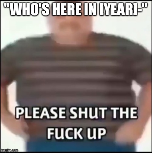 its so annoying ngl | "WHO'S HERE IN [YEAR]-" | image tagged in please shut the fuck up uncensored | made w/ Imgflip meme maker