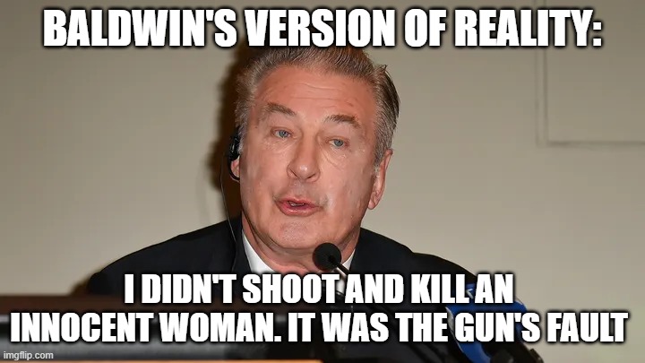 Baldwin on Reality | BALDWIN'S VERSION OF REALITY:; I DIDN'T SHOOT AND KILL AN INNOCENT WOMAN. IT WAS THE GUN'S FAULT | image tagged in baldwin on reality | made w/ Imgflip meme maker