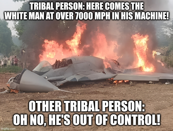 mig 29 | TRIBAL PERSON: HERE COMES THE WHITE MAN AT OVER 7000 MPH IN HIS MACHINE! OTHER TRIBAL PERSON: OH NO, HE'S OUT OF CONTROL! | image tagged in funny | made w/ Imgflip meme maker