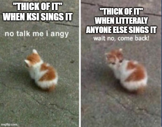 No talk me I angy, wait no, come back! | "THICK OF IT" WHEN LITTERALY ANYONE ELSE SINGS IT; "THICK OF IT" WHEN KSI SINGS IT | image tagged in no talk me i angy wait no come back | made w/ Imgflip meme maker