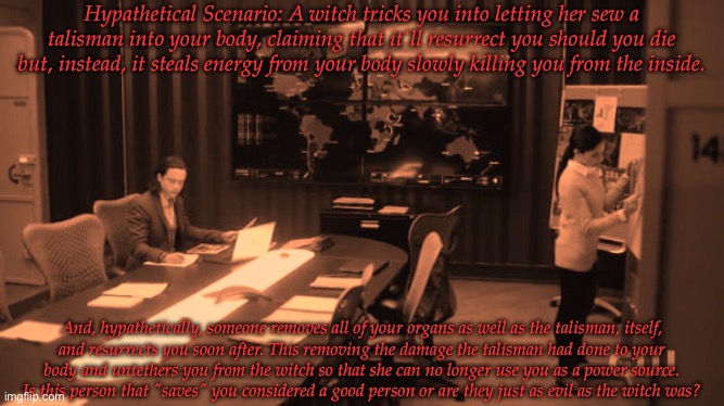 Where Do You Suppose They Stand On A Moral Ground? | Hypathetical Scenario: A witch tricks you into letting her sew a talisman into your body, claiming that it'll resurrect you should you die but, instead, it steals energy from your body slowly killing you from the inside. And, hypathetically, someone removes all of your organs as well as the talisman, itself,
and resurrects you soon after. This removing the damage the talisman had done to your
body and untethers you from the witch so that she can no longer use you as a power source.
Is this person that "saves" you considered a good person or are they just as evil as the witch was? | image tagged in so get this,doing research here,social experiment,moral check,this shit is fucked up regardless | made w/ Imgflip meme maker