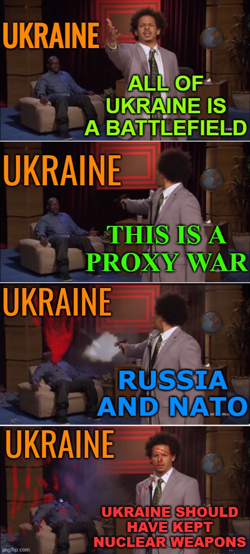 Ukraine Should Have Kept Nuclear Weapons | ALL OF UKRAINE IS A BATTLEFIELD; UKRAINE; UKRAINE; THIS IS A
PROXY WAR; UKRAINE; RUSSIA AND NATO; UKRAINE; UKRAINE SHOULD
HAVE KEPT
NUCLEAR WEAPONS | image tagged in who killed hannibal,ukraine,russo-ukrainian war,ukrainian lives matter,scumbag europe,scumbag america | made w/ Imgflip meme maker