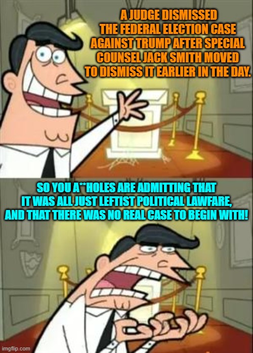 If this was ever a real case with real evidence it would NOT be dismissed, period. | A JUDGE DISMISSED THE FEDERAL ELECTION CASE AGAINST TRUMP AFTER SPECIAL COUNSEL JACK SMITH MOVED TO DISMISS IT EARLIER IN THE DAY. SO YOU A**HOLES ARE ADMITTING THAT IT WAS ALL JUST LEFTIST POLITICAL LAWFARE, AND THAT THERE WAS NO REAL CASE TO BEGIN WITH! | image tagged in yep | made w/ Imgflip meme maker