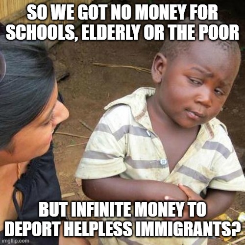 Hate-flation | SO WE GOT NO MONEY FOR SCHOOLS, ELDERLY OR THE POOR; BUT INFINITE MONEY TO DEPORT HELPLESS IMMIGRANTS? | image tagged in memes,third world skeptical kid | made w/ Imgflip meme maker