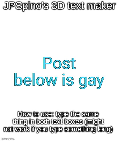 JPSpino's 3d text maker | Post below is gay; Post below is gay | image tagged in jpspino's 3d text maker | made w/ Imgflip meme maker