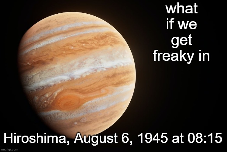 spactate jupiter ehhh | what if we get freaky in; Hiroshima, August 6, 1945 at 08:15 | image tagged in spactate jupiter ehhh | made w/ Imgflip meme maker