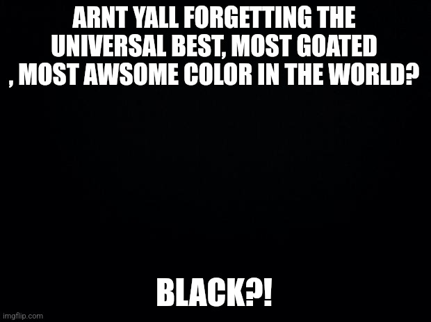 Black background | ARNT YALL FORGETTING THE UNIVERSAL BEST, MOST GOATED , MOST AWSOME COLOR IN THE WORLD? BLACK?! | image tagged in black background | made w/ Imgflip meme maker