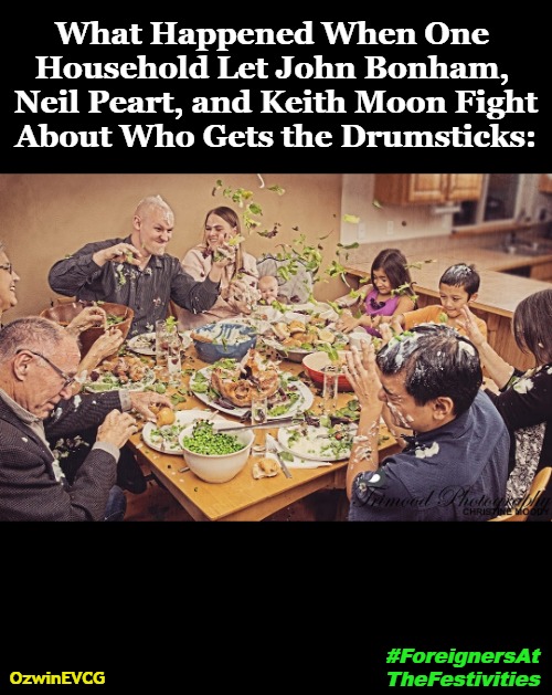 #ForeignersAtTheFestivities | What Happened When One 

Household Let John Bonham, 

 Neil Peart, and Keith Moon Fight 

About Who Gets the Drumsticks:; OzwinEVCG; #ForeignersAt

TheFestivities | image tagged in musicians,thanksgiving,food,fights,beware,nip it in the drum | made w/ Imgflip meme maker