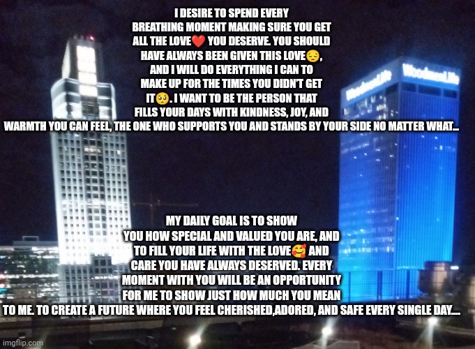 Loving Unconditionally | I DESIRE TO SPEND EVERY BREATHING MOMENT MAKING SURE YOU GET ALL THE LOVE❤️ YOU DESERVE. YOU SHOULD HAVE ALWAYS BEEN GIVEN THIS LOVE😔, AND I WILL DO EVERYTHING I CAN TO MAKE UP FOR THE TIMES YOU DIDN’T GET IT🥺. I WANT TO BE THE PERSON THAT FILLS YOUR DAYS WITH KINDNESS, JOY, AND WARMTH YOU CAN FEEL, THE ONE WHO SUPPORTS YOU AND STANDS BY YOUR SIDE NO MATTER WHAT…; MY DAILY GOAL IS TO SHOW YOU HOW SPECIAL AND VALUED YOU ARE, AND TO FILL YOUR LIFE WITH THE LOVE🥰 AND CARE YOU HAVE ALWAYS DESERVED. EVERY MOMENT WITH YOU WILL BE AN OPPORTUNITY FOR ME TO SHOW JUST HOW MUCH YOU MEAN TO ME. TO CREATE A FUTURE WHERE YOU FEEL CHERISHED,ADORED, AND SAFE EVERY SINGLE DAY.... | image tagged in true love | made w/ Imgflip meme maker