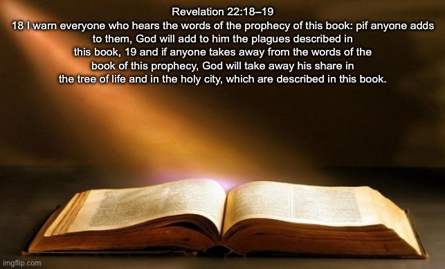 Bible  | Revelation 22:18–19
18 I warn everyone who hears the words of the prophecy of this book: pif anyone adds to them, God will add to him the plagues described in this book, 19 and if anyone takes away from the words of the book of this prophecy, God will take away his share in the tree of life and in the holy city, which are described in this book. | image tagged in bible | made w/ Imgflip meme maker