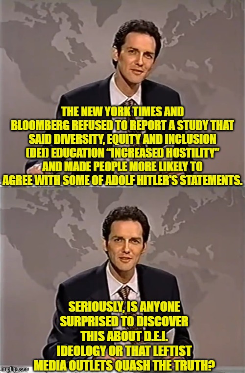 I mean exactly where is the surprise in this? | THE NEW YORK TIMES AND BLOOMBERG REFUSED TO REPORT A STUDY THAT SAID DIVERSITY, EQUITY AND INCLUSION (DEI) EDUCATION “INCREASED HOSTILITY” AND MADE PEOPLE MORE LIKELY TO AGREE WITH SOME OF ADOLF HITLER'S STATEMENTS. SERIOUSLY, IS ANYONE SURPRISED TO DISCOVER THIS ABOUT D.E.I. IDEOLOGY OR THAT LEFTIST MEDIA OUTLETS QUASH THE TRUTH? | image tagged in yep | made w/ Imgflip meme maker