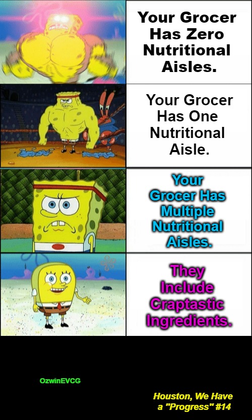 Houston, We Have a ''Progress'' #14 | Your Grocer 

Has Zero 

Nutritional 

Aisles. Your Grocer

Has One 

Nutritional 

Aisle. Your 

Grocer Has 

Multiple 

Nutritional 

Aisles. They 

Include 

Craptastic 

Ingredients. OzwinEVCG; Houston, We Have 

a ''Progress'' #14 | image tagged in reverse buff spongebob,falling standards,unhealthy,unhealthful,food supply,houston we have a problem | made w/ Imgflip meme maker