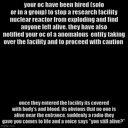 yes I know this is a very old format | your oc have been hired (solo or in a group) to stop a research facility nuclear reactor from exploding and find anyone left alive. they have also notified your oc of a anomalous  entity taking over the facility and to proceed with caution; once they entered the facility its covered with body's and blood. its obvious that no one is alive near the entrance, suddenly a radio they gave you comes to life and a voice says "you still alive?" | image tagged in no joke,have fun,using powers is fine | made w/ Imgflip meme maker