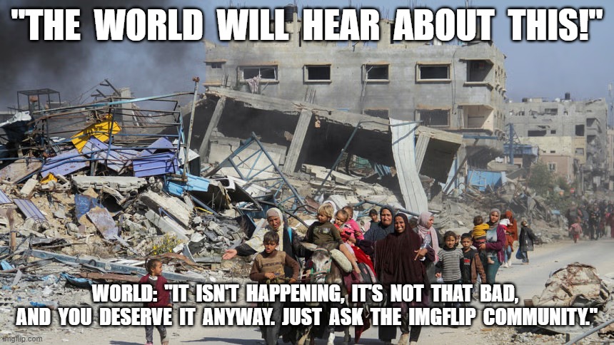 How it Works | "THE  WORLD  WILL  HEAR  ABOUT  THIS!"; WORLD:  "IT  ISN'T  HAPPENING,  IT'S  NOT  THAT  BAD,  AND  YOU  DESERVE  IT  ANYWAY.  JUST  ASK  THE  IMGFLIP  COMMUNITY." | image tagged in palestine | made w/ Imgflip meme maker