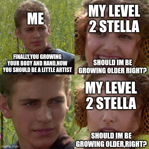 Stop upgrading level 2 stella | ME; MY LEVEL 2 STELLA; FINALLY,YOU GROWING YOUR BODY AND HAND,NOW YOU SHOULD BE A LITTLE ARTIST; SHOULD IM BE GROWING OLDER RIGHT? MY LEVEL 2 STELLA; SHOULD IM BE GROWING OLDER,RIGHT? | image tagged in anakin padme 4 panel | made w/ Imgflip meme maker