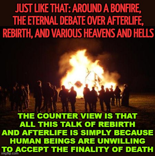 The Eternal Debate Over Rebirth And The Afterlife | JUST LIKE THAT: AROUND A BONFIRE, THE ETERNAL DEBATE OVER AFTERLIFE, REBIRTH, AND VARIOUS HEAVENS AND HELLS; THE COUNTER VIEW IS THAT ALL THIS TALK OF REBIRTH AND AFTERLIFE IS SIMPLY BECAUSE HUMAN BEINGS ARE UNWILLING TO ACCEPT THE FINALITY OF DEATH | image tagged in bonfire,reincarnation,religion,anti-religion,god religion universe,life and death | made w/ Imgflip meme maker