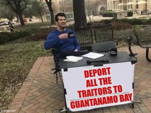 Change My Mind | DEPORT ALL THE TRAITORS TO GUANTANAMO BAY | image tagged in memes,change my mind,donald trump,doj,terrorists,enemy combatant | made w/ Imgflip meme maker