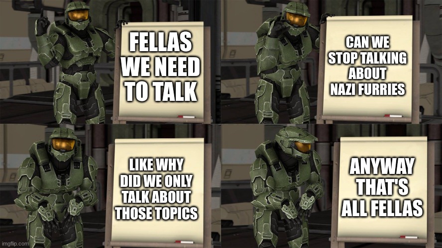 sup fellas | CAN WE STOP TALKING ABOUT NAZI FURRIES; FELLAS WE NEED TO TALK; LIKE WHY DID WE ONLY TALK ABOUT THOSE TOPICS; ANYWAY THAT'S ALL FELLAS | image tagged in master chief's plan- despicable me halo | made w/ Imgflip meme maker