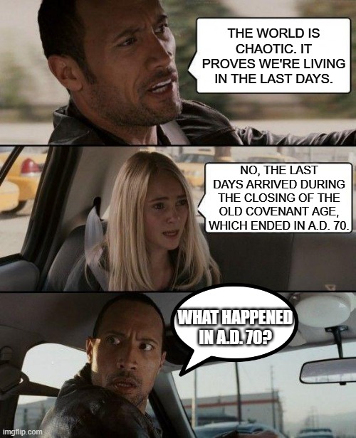 Apocalypse Then! | THE WORLD IS CHAOTIC. IT PROVES WE'RE LIVING IN THE LAST DAYS. NO, THE LAST DAYS ARRIVED DURING THE CLOSING OF THE OLD COVENANT AGE, WHICH ENDED IN A.D. 70. WHAT HAPPENED IN A.D. 70? | image tagged in memes,the rock driving,last days,apocalypse | made w/ Imgflip meme maker