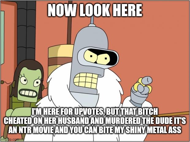 Bender Meme | NOW LOOK HERE I'M HERE FOR UPVOTES, BUT THAT BITCH CHEATED ON HER HUSBAND AND MURDERED THE DUDE IT'S AN NTR MOVIE AND YOU CAN BITE MY SHINY  | image tagged in memes,bender | made w/ Imgflip meme maker