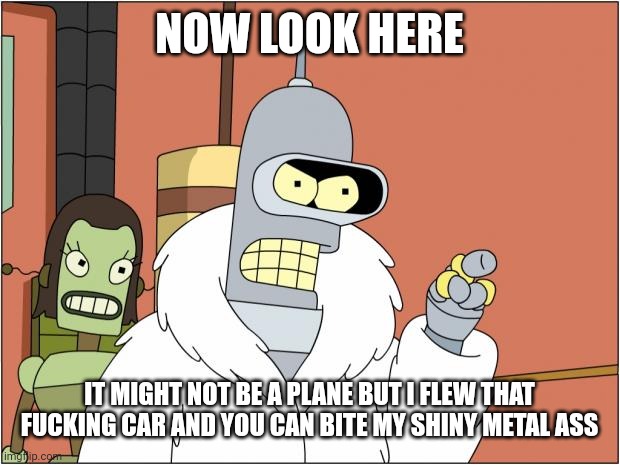 Bender Meme | NOW LOOK HERE IT MIGHT NOT BE A PLANE BUT I FLEW THAT FUCKING CAR AND YOU CAN BITE MY SHINY METAL ASS | image tagged in memes,bender | made w/ Imgflip meme maker