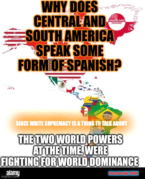 Lost in time New World Politics History (abridged) | WHY DOES CENTRAL AND SOUTH AMERICA SPEAK SOME FORM OF SPANISH? SINCE WHITE SUPREMACY IS A THING TO TALK ABOUT; THE TWO WORLD POWERS AT THE TIME, WERE FIGHTING FOR WORLD DOMINANCE; ENGLAND AND SPAIN | image tagged in the americas,foolintherain | made w/ Imgflip meme maker