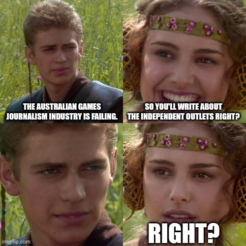 Anakin Padme 4 Panel | THE AUSTRALIAN GAMES JOURNALISM INDUSTRY IS FAILING. SO YOU'LL WRITE ABOUT THE INDEPENDENT OUTLETS RIGHT? RIGHT? | image tagged in anakin padme 4 panel | made w/ Imgflip meme maker